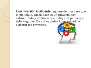 Una inversión inteligente requiere de una base que
lo justifique. Dicha base es un proyecto bien
estructurado y evaluado que indique la pauta que
debe seguirse. De ahí se deriva la necesidad de
elaborar los proyectos.
 