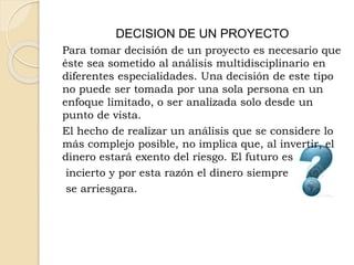 DECISION DE UN PROYECTO
Para tomar decisión de un proyecto es necesario que
éste sea sometido al análisis multidisciplinario en
diferentes especialidades. Una decisión de este tipo
no puede ser tomada por una sola persona en un
enfoque limitado, o ser analizada solo desde un
punto de vista.
El hecho de realizar un análisis que se considere lo
más complejo posible, no implica que, al invertir, el
dinero estará exento del riesgo. El futuro es
incierto y por esta razón el dinero siempre
se arriesgara.
 