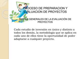PROCESO DE PREPARACION Y
EVALUACION DE PROYECTOS
PARTES GENERALES DE LA EVALUACIÓN DE
PROYECTOS
Cada estudio de inversión en único y distinto a
todos los demás, la metodología que se aplica en
cada uno de ellos tiene la oportunidad de poder
adaptarse a cualquier proyecto.
 