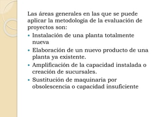 Las áreas generales en las que se puede
aplicar la metodología de la evaluación de
proyectos son:
 Instalación de una planta totalmente
nueva
 Elaboración de un nuevo producto de una
planta ya existente.
 Amplificación de la capacidad instalada o
creación de sucursales.
 Sustitución de maquinaria por
obsolescencia o capacidad insuficiente
 