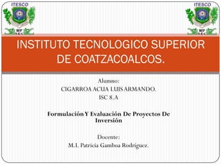 INSTITUTO TECNOLOGICO SUPERIOR
       DE COATZACOALCOS.
                  Alumno:
        CIGARROA ACUA LUIS ARMANDO.
                   ISC 8.A

    Formulación Y Evaluación De Proyectos De
                   Inversión

                       Docente:
          M.I. Patricia Gamboa Rodríguez.
 