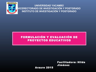 UNIVERSIDAD YACAMBÚ
VICERECTORADO DE INVESTIGACIÓN Y POSTGRADO
INSTITUTO DE INVESTIGACIÓN Y POSTGRADO
FORMULACIÓN Y EVALUACIÓN DE
PROYECTOS EDUCATIVOS
Araure 2015
Facilitadora: Hilda
Jiménez
 