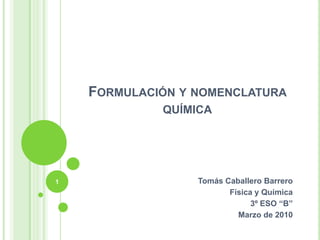 Formulación y nomenclatura química Tomás Caballero Barrero Física y Química 3º ESO “B” Marzo de 2010 1 