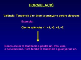 FORMULACIÓ   València: Tendència d’un àtom a guanyar o perdre electrons Exemple:  Clor té valències -1, +1, +3, +5, +7.   Doncs el clor te tendència a perdre un, tres, cinc,  o set electrons. Però també té tendència a guanyar-ne un. 