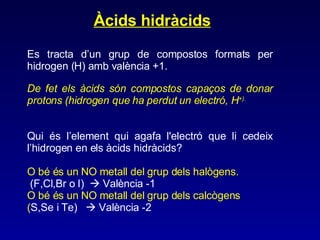Àcids hidràcids Es tracta d’un grup de compostos formats per hidrogen (H) amb valència +1. De fet els àcids són compostos capaços de donar protons (hidrogen que ha perdut un electró, H +). Qui és l’element qui agafa l'electró que li cedeix l’hidrogen en els àcids hidràcids? O bé és un NO metall del grup dels halògens. (F,Cl,Br o I)    València -1 O bé és un NO metall del grup dels calcògens ( S,Se i Te)    València -2 