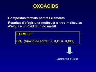 OXOÀCIDS Compostos formats per tres elements Resultat d’afegir una molècula o tres molècules d’aigua a un òxid d’un no metall EXEMPLE: SO 3   (triòxid de sofre)  +  H 2 O  =  H 2 SO 4 ÀCID SULFÚRIC 