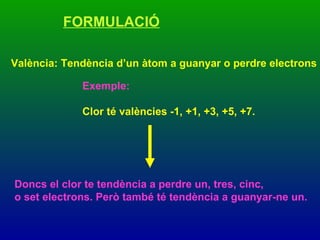 FORMULACIÓ València: Tendència d’un àtom a guanyar o perdre electrons Exemple:  Clor té valències -1, +1, +3, +5, +7.   Doncs el clor te tendència a perdre un, tres, cinc,  o set electrons. Però també té tendència a guanyar-ne un. 