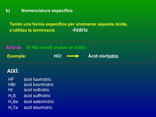 AIXÍ: b) Nomenclatura específica Tenim una forma específica per anomenar aquests àcids, s’utilitza la terminació -hídric Àcid de   El NO metall acabat en hídric  Exemple: HCl Àcid clor hidric HF àcid fuorhídric HBr àcid bromhídric HI àcid iodhídric H 2 S àcid sulfhídric H 2 Se àcid selenhídric H 2 Te àcid telurhídric 