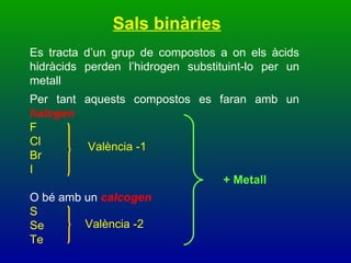 Sals binàries Es tracta d’un grup de compostos a on els àcids hidràcids perden l’hidrogen substituint-lo per un metall Per tant aquests compostos es faran amb un  halogen F Cl Br  I O bé amb un  calcogen  S Se Te València -1 València -2 + Metall 