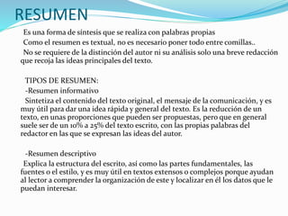 RESUMEN
Es una forma de síntesis que se realiza con palabras propias
Como el resumen es textual, no es necesario poner todo entre comillas..
No se requiere de la distinción del autor ni su análisis solo una breve redacción
que recoja las ideas principales del texto.
TIPOS DE RESUMEN:
-Resumen informativo
Sintetiza el contenido del texto original, el mensaje de la comunicación, y es
muy útil para dar una idea rápida y general del texto. Es la reducción de un
texto, en unas proporciones que pueden ser propuestas, pero que en general
suele ser de un 10% a 25% del texto escrito, con las propias palabras del
redactor en las que se expresan las ideas del autor.
-Resumen descriptivo
Explica la estructura del escrito, así como las partes fundamentales, las
fuentes o el estilo, y es muy útil en textos extensos o complejos porque ayudan
al lector a comprender la organización de este y localizar en él los datos que le
puedan interesar.
 