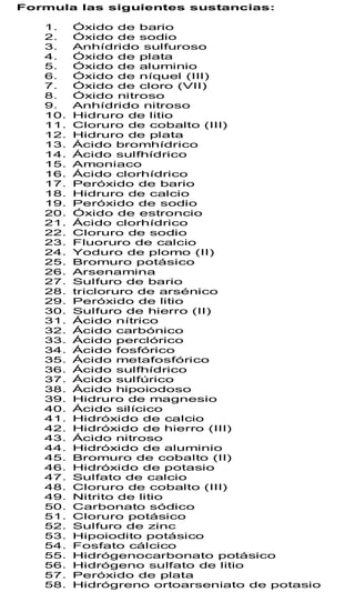 Formula las siguientes sustancias:

   1.    Óxido de bario
   2.    Óxido de sodio
   3.    Anhídrido sulfuroso
   4.    Óxido de plata
   5.    Óxido de aluminio
   6.    Óxido de níquel (III)
   7.    Óxido de cloro (VII)
   8.    Óxido nitroso
   9.    Anhídrido nitroso
   10.   Hidruro de litio
   11.   Cloruro de cobalto (III)
   12.   Hidruro de plata
   13.   Ácido bromhídrico
   14.   Ácido sulfhídrico
   15.   Amoniaco
   16.   Ácido clorhídrico
   17.   Peróxido de bario
   18.   Hidruro de calcio
   19.   Peróxido de sodio
   20.   Óxido de estroncio
   21.   Ácido clorhídrico
   22.   Cloruro de sodio
   23.   Fluoruro de calcio
   24.   Yoduro de plomo (II)
   25.   Bromuro potásico
   26.   Arsenamina
   27.   Sulfuro de bario
   28.   tricloruro de arsénico
   29.   Peróxido de litio
   30.   Sulfuro de hierro (II)
   31.   Ácido nítrico
   32.   Ácido carbónico
   33.   Ácido perclórico
   34.   Ácido fosfórico
   35.   Ácido metafosfórico
   36.   Ácido sulfhídrico
   37.   Ácido sulfúrico
   38.   Ácido hipoiodoso
   39.   Hidruro de magnesio
   40.   Ácido silícico
   41.   Hidróxido de calcio
   42.   Hidróxido de hierro (III)
   43.   Ácido nitroso
   44.   Hidróxido de aluminio
   45.   Bromuro de cobalto (II)
   46.   Hidróxido de potasio
   47.   Sulfato de calcio
   48.   Cloruro de cobalto (III)
   49.   Nitrito de litio
   50.   Carbonato sódico
   51.   Cloruro potásico
   52.   Sulfuro de zinc
   53.   Hipoiodito potásico
   54.   Fosfato cálcico
   55.   Hidrógenocarbonato potásico
   56.   Hidrógeno sulfato de litio
   57.   Peróxido de plata
   58.   Hidrógreno ortoarseniato de potasio
 