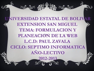 UNIVERSIDAD ESTATAL DE BOLIVAR
    EXTENSION SAN MIGUEL
     TEMA: FORMULACION Y
     PLANEACION DE LA WEB
       L.C.D: PAUL ZAVALA
  CICLO: SEPTIMO INFORMATICA
          AÑO-LECTIVO
              2012-2013
 