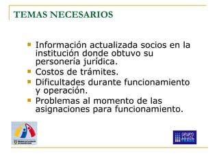 TEM AS  NECESARIOS Información actualizada socios en la institución donde obtuvo su personería jurídica. Costos de trámites. Dificultades durante funcionamiento y operación. Problemas al momento de las asignaciones para funcionamiento. 