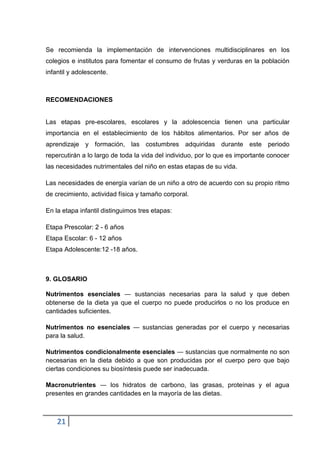 Se recomienda la implementación de intervenciones multidisciplinares en los
colegios e institutos para fomentar el consumo de frutas y verduras en la población
infantil y adolescente.

RECOMENDACIONES

Las etapas pre-escolares, escolares y la adolescencia tienen una particular
importancia en el establecimiento de los hábitos alimentarios. Por ser años de
aprendizaje y formación, las costumbres adquiridas durante este periodo
repercutirán a lo largo de toda la vida del individuo, por lo que es importante conocer
las necesidades nutrimentales del niño en estas etapas de su vida.
Las necesidades de energía varían de un niño a otro de acuerdo con su propio ritmo
de crecimiento, actividad física y tamaño corporal.
En la etapa infantil distinguimos tres etapas:
Etapa Prescolar: 2 - 6 años
Etapa Escolar: 6 - 12 años
Etapa Adolescente:12 -18 años.

9. GLOSARIO
Nutrimentos esenciales ― sustancias necesarias para la salud y que deben
obtenerse de la dieta ya que el cuerpo no puede producirlos o no los produce en
cantidades suficientes.
Nutrimentos no esenciales ― sustancias generadas por el cuerpo y necesarias
para la salud.
Nutrimentos condicionalmente esenciales ― sustancias que normalmente no son
necesarias en la dieta debido a que son producidas por el cuerpo pero que bajo
ciertas condiciones su biosíntesis puede ser inadecuada.
Macronutrientes ― los hidratos de carbono, las grasas, proteínas y el agua
presentes en grandes cantidades en la mayoría de las dietas.

21

 