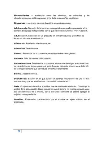 Micronutrientes ― sustancias como las vitaminas, los minerales y los
oligoelementos que están presentes en la dieta en pequeñas cantidades.
Grasas tras ― un grupo especial de ácidos grasos insaturados
Adolescencia. Conjunto de fenómenos psicosociales que suelen acompañar a los
cambios biológicos de la pubertad con la que no debe confundirse. (Ver: Pubertad).
Adulteración. Alteración de un producto en forma fraudulenta y con fines de
lucro, sin informar al consumidor.
Alimentario. Referente a la alimentación.
Alimenticio. Que alimenta.
Anemia. Reducción de la concentración sanguínea de hemoglobina.
Anorexia. Falta de hambre. (Ver: Apetito).
Anorexia nervosa. Trastorno de la conducta alimentaria de origen emocional que
se caracteriza por temor obsesivo a subir de peso, caquexia, amenorrea y distorsión
de la imagen corporal que se traduce en rechazo al alimento.
Bulimia. Apetito excesivo.
Desnutrición. Estado en el que existe un balance insuficiente de uno o más
nutrimentos y que se manifiesta un cuadro clínico característico.
Dieta. Conjunto de alimentos y platillos que se consumen cada día. Constituye la
unidad de la alimentación. Cabe mencionar que el término no implica un juicio sobre
las características de la misma, por lo que para calificarla se deberá agregar el
adjetivo correspondiente.
Obesidad. Enfermedad caracterizada por el exceso de tejido adiposo en el
organismo.

22

 