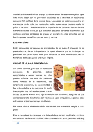 Son la fuente concentrada de energía por lo que sirven de reserva energética y por
esta misma razón son los principales causantes de la obesidad; se recomienda
consumir 25% del total de la energía diaria. Las grasas las podemos encontrar en
manteca de cerdo, pollo, res, mantequilla, natilla, queso crema, manteca, aceite de
palma o de coco. Lamentablemente la mayoría de las personas abusan de este
nutriente sin darse cuenta, ya que consumen pequeñas porciones de alimentos que
contienen grandes cantidades de grasas, un ejemplo de estos alimentos son las
hamburguesas, papas fritas, pizzas, tacos, y nachos.
LAS PROTEÍNAS
Están compuestas por cadenas de aminoácidos, de los cuales 9 el cuerpo no los
puede elaborar; de ahí la importancia de ingerir alimentos que los contengan los
principales son: carne, huevo, leche y sus derivados. La dosis recomendada para un
hombre es de 55g/día y para una mujer 44g/día.
CAUSAS DE LA MALA ALIMENTACION
Sin comer verduras, junto con las cantidades
adecuadas

de

proteínas,

lácteos,

carbohidratos y grasas buenas, los niños
pueden enfrentar una serie de problemas,
como

retrasos

en

el

crecimiento,

bajo

rendimiento académico, la susceptibilidad a
las enfermedades y los patrones de sueño
interrumpido. Las deficiencias graves pueden
incluso causar la muerte. Si tu hijo es delicado con la comida, asegúrate de que
compensas la falta de nutrientes con vitaminas o jugos enriquecidos, o podrías estar
enfrentando problemas mayores en el futuro.
Los malos hábitos alimenticios están relacionados con numerosos riesgos a corto
plazo.
Para la mayoría de las personas, una dieta saludable es bien equilibrada y contiene
una variedad de alimentos nutritivos, tales como verduras, frutas, pescado, nueces y

16

 