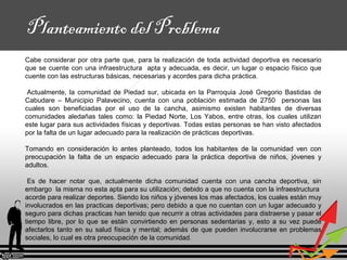 Planteamiento del Problema
Cabe considerar por otra parte que, para la realización de toda actividad deportiva es necesario
que se cuente con una infraestructura apta y adecuada, es decir, un lugar o espacio físico que
cuente con las estructuras básicas, necesarias y acordes para dicha práctica.
Actualmente, la comunidad de Piedad sur, ubicada en la Parroquia José Gregorio Bastidas de
Cabudare – Municipio Palavecino, cuenta con una población estimada de 2750 personas las
cuales son beneficiadas por el uso de la cancha, asimismo existen habitantes de diversas
comunidades aledañas tales como: la Piedad Norte, Los Yabos, entre otras, los cuales utilizan
este lugar para sus actividades físicas y deportivas. Todas estas personas se han visto afectados
por la falta de un lugar adecuado para la realización de prácticas deportivas.
Tomando en consideración lo antes planteado, todos los habitantes de la comunidad ven con
preocupación la falta de un espacio adecuado para la práctica deportiva de niños, jóvenes y
adultos.
Es de hacer notar que, actualmente dicha comunidad cuenta con una cancha deportiva, sin
embargo la misma no esta apta para su utilización; debido a que no cuenta con la infraestructura
acorde para realizar deportes. Siendo los niños y jóvenes los mas afectados, los cuales están muy
involucrados en las practicas deportivas; pero debido a que no cuentan con un lugar adecuado y
seguro para dichas practicas han tenido que recurrir a otras actividades para distraerse y pasar el
tiempo libre, por lo que se están convirtiendo en personas sedentarias y, esto a su vez puede
afectarlos tanto en su salud física y mental; además de que pueden involucrarse en problemas
sociales, lo cual es otra preocupación de la comunidad.
 