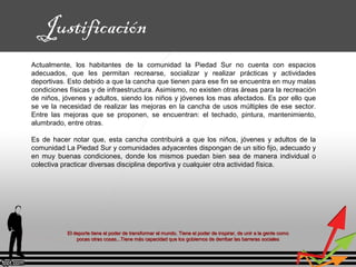 El deporte tiene el poder de transformar el mundo. Tiene el poder de inspirar, de unir a la gente comoEl deporte tiene el poder de transformar el mundo. Tiene el poder de inspirar, de unir a la gente como
pocas otras cosas...Tiene más capacidad que los gobiernos de derribar las barreras socialespocas otras cosas...Tiene más capacidad que los gobiernos de derribar las barreras sociales
Justificación
Actualmente, los habitantes de la comunidad la Piedad Sur no cuenta con espacios
adecuados, que les permitan recrearse, socializar y realizar prácticas y actividades
deportivas. Esto debido a que la cancha que tienen para ese fin se encuentra en muy malas
condiciones físicas y de infraestructura. Asimismo, no existen otras áreas para la recreación
de niños, jóvenes y adultos, siendo los niños y jóvenes los mas afectados. Es por ello que
se ve la necesidad de realizar las mejoras en la cancha de usos múltiples de ese sector.
Entre las mejoras que se proponen, se encuentran: el techado, pintura, mantenimiento,
alumbrado, entre otras.
Es de hacer notar que, esta cancha contribuirá a que los niños, jóvenes y adultos de la
comunidad La Piedad Sur y comunidades adyacentes dispongan de un sitio fijo, adecuado y
en muy buenas condiciones, donde los mismos puedan bien sea de manera individual o
colectiva practicar diversas disciplina deportiva y cualquier otra actividad física.
 