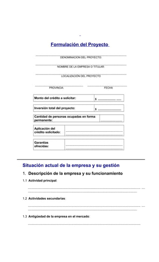 Formulación del Proyecto
..............................................................................................................
DENOMINACION DEL PROYECTO:
..............................................................................................................
NOMBRE DE LA EMPRESA O TITULAR:
..............................................................................................................
LOCALIZACIÓN DEL PROYECTO
.......................................................... ................................................
PROVINCIA: FECHA
Monto del crédito a solicitar: $ .......................... .......
Inversión total del proyecto: $ ..................................
Cantidad de personas ocupadas en forma
permanente: ..........................
Aplicación del
crédito solicitado:
.....................................................................
.....................................................................
Garantías
ofrecidas:
.....................................................................
.....................................................................
Situación actual de la empresa y su gestión
1. Descripción de la empresa y su funcionamiento
1.1 Actividad principal:
.................................................................................................................................. ....
..............................................................................................................................
1.2 Actividades secundarias:
.................................................................................................................................. ....
..............................................................................................................................
1.3 Antigüedad de la empresa en el mercado:
..................................................................................................................................
 