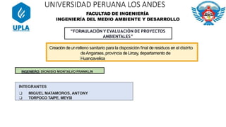 “FORMULACIÓN Y EVALUACIÓN DE PROYECTOS
AMBIENTALES”
INGENIERO: DIONISIO MONTALVO FRANKLIN
INTEGRANTES
❏ MIGUEL MATAMOROS, ANTONY
❏ TORPOCO TAIPE, MEYSI
FACULTAD DE INGENIERÍA
INGENIERÍA DEL MEDIO AMBIENTE Y DESARROLLO
UNIVERSIDAD PERUANA LOS ANDES
Creacióndeunrelleno sanitario para la disposición ﬁnal deresiduos enel distrito
deAngaraes, provincia deLircay, departamento de
Huancavelica
 