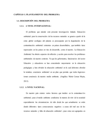 CAPÍTULO I. PLANTEAMIENTO DEL PROBLEMA
1.1. DESCRIPCIÓN DEL PROBLEMA
1.1.1. A NIVEL INTERNACIONAL:
El problema que atiende está presente investigación titulada Educación
ambiental para la conservación de los recursos naturales se genera a partir de la
crisis global ecológica del planeta es preocupante por la degradación de la
contaminación ambiental existentes en países desarrollados, que también tiene
repercusión en los países en vías de desarrollo, como el nuestro. La Educación
Ambiental ha abierto espacios de reflexión y acción para resolver los problemas
ambientales de nuestro contexto. Ya que los gobernantes, funcionarios del sector
Educativo y educadores se han concentrado mayormente en la educación
pedagógica y han obviado la educación ambiental en la cual debemos abordar
la temática conciencia ambiental en un plan que permita que todos logremos
tomar conciencia de nuestro medio ambiente. (Angélica María Caraza Mayta,
2013)
1.1.2. A NIVEL NACIONAL:
En nuestro país existen varios factores que inciden en la contaminación
ambiental; pues el medio ambiente condiciona la manera de vivir de la sociedad
especialmente las circunstancias de vida desde las que actualmente se están
dando diferentes tipos consecuencias negativas a causa del mal uso de los
recursos naturales y falta de educación ambiental ; pues estas son agrupadas en
 