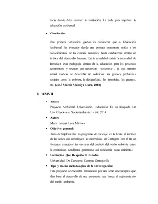 hacia dónde debe caminar la Institución La Salle para impulsar la
educación ambiental.
 Conclusión:
Una primera valoración global es considerar que la Educación
Ambiental ha avanzado desde una postura meramente unida a los
conocimientos de las ciencias naturales, hasta establecerse dentro de
la ética del desarrollo humano. En la actualidad existe la necesidad de
introducir esta pedagogía dentro de la educación para los procesos
económicos y sociales del desarrollo “sostenible”, ya que nuestro
actual modelo de desarrollo no soluciona los grandes problemas
sociales como la pobreza, la desigualdad, las injusticias, las guerras,
etc. (José Martín Montoya Dura, 2010)
b) TESIS II
 Título:
Proyecto Ambiental Universitario: Educación En La Búsqueda De
Una Conciencia Socio-Ambiental - año 2014
 Autor:
María Lorena Lora Martínez
 Objetivo general:
Trata de Implementar un programa de reciclaje en la fuente al interior
de las sedes que constituyen la universidad de Cartagena con el fin de
fomentar y mejorar las practicas del cuidado del medio ambiente entre
la comunidad académica generando así conciencia socio ambiental
 Institución Que Respaldo El Estudio:
Universidad De Cartagena Campus Zarragocilla
 Tipo y diseño metodológico de la Investigación:
Este proyecto se encuentra enmarcado por una serie de conceptos que
dan base al desarrollo de una propuesta que busca el mejoramiento
del medio ambiente.
 