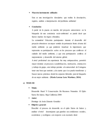  Muestra instrumento utilizado:
Esta es una investigación descriptiva que realiza la descripción,
registro, análisis e interpretación del problema ambiental
 Conclusión:
A partir de la puesta en marcha del proyecto universitario en la
búsqueda de una conciencia socio-ambiental se puede decir que
fueron muchos los logros obtenidos.
La comunidad Udeceista participantes durante el desarrollo del
proyecto obtuvieron un mayor sentido de pertenecía frente al tema del
medio ambiente ya que pudieron visualizar la importancia que
representa su participación activa en los procesos que conllevan al
cuidado del medio ambiente, y que esta participación conlleva al
mejoramiento y desarrollo del entorno global.
A nivel profesional eta experiencia fue muy enriquecedora, permitió
mayor dominio en procesos e sensibilización, motivación, orientación
y trabajo de grupo, este trabajo permite a la universidad de Cartagena
tener una base que sustente y de cuenta que si se puede transformar y
buscar nuevas prácticas desde los espacios laborales para la búsqueda
de un mejor ambiente. (Maria Lorena Lora Martinez, 2014)
c) TESIS III
 Título:
Desarrollo Rural Y Conservación De Recursos Naturales: El Ejido
Sierra De Juárez, Baja California-2008
 Autor:
Domingo de Jesús Zatarain González
 Objetivo general:
Describir el proceso de desarrollo en el ejido Sierra de Juárez y
analizar el nivel desemejanza que guardan sus condiciones sociales,
económicas y ecológicas con respecto a un escenario ideal.
 