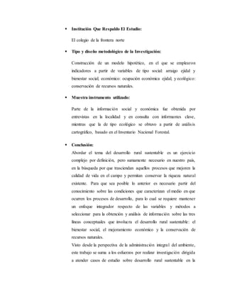  Institución Que Respaldo El Estudio:
El colegio de la frontera norte
 Tipo y diseño metodológico de la Investigación:
Construcción de un modelo hipotético, en el que se emplearon
indicadores a partir de variables de tipo social: arraigo ejidal y
bienestar social; económico: ocupación económica ejidal; y ecológico:
conservación de recursos naturales.
 Muestra instrumento utilizado:
Parte de la información social y económica fue obtenida por
entrevistas en la localidad y en consulta con informantes clave,
mientras que la de tipo ecológico se obtuvo a partir de análisis
cartográfico, basado en el Inventario Nacional Forestal.
 Conclusión:
Abordar el tema del desarrollo rural sustentable es un ejercicio
complejo por definición, pero sumamente necesario en nuestro país,
en la búsqueda por que trasciendan aquellos procesos que mejoren la
calidad de vida en el campo y permitan conservar la riqueza natural
existente. Para que sea posible lo anterior es necesario partir del
conocimiento sobre las condiciones que caracterizan el medio en que
ocurren los procesos de desarrollo, para lo cual se requiere mantener
un enfoque integrador respecto de las variables y métodos a
seleccionar para la obtención y análisis de información sobre las tres
líneas conceptuales que involucra el desarrollo rural sustentable: el
bienestar social, el mejoramiento económico y la conservación de
recursos naturales.
Visto desde la perspectiva de la administración integral del ambiente,
este trabajo se suma a los esfuerzos por realizar investigación dirigida
a atender casos de estudio sobre desarrollo rural sustentable en la
 