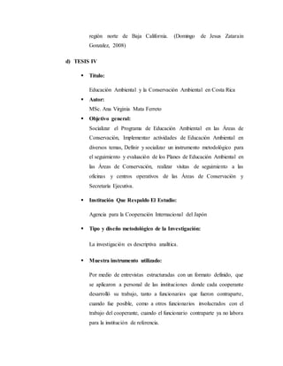 región norte de Baja California. (Domingo de Jesus Zatarain
Gonzalez, 2008)
d) TESIS IV
 Título:
Educación Ambiental y la Conservación Ambiental en Costa Rica
 Autor:
MSc. Ana Virginia Mata Ferreto
 Objetivo general:
Socializar el Programa de Educación Ambiental en las Áreas de
Conservación, Implementar actividades de Educación Ambiental en
diversos temas, Definir y socializar un instrumento metodológico para
el seguimiento y evaluación de los Planes de Educación Ambiental en
las Áreas de Conservación, realizar visitas de seguimiento a las
oficinas y centros operativos de las Áreas de Conservación y
Secretaría Ejecutiva.
 Institución Que Respaldo El Estudio:
Agencia para la Cooperación Internacional del Japón
 Tipo y diseño metodológico de la Investigación:
La investigación es descriptiva analítica.
 Muestra instrumento utilizado:
Por medio de entrevistas estructuradas con un formato definido, que
se aplicaron a personal de las instituciones donde cada cooperante
desarrolló su trabajo, tanto a funcionarios que fueron contraparte,
cuando fue posible, como a otros funcionarios involucrados con el
trabajo del cooperante, cuando el funcionario contraparte ya no labora
para la institución de referencia.
 