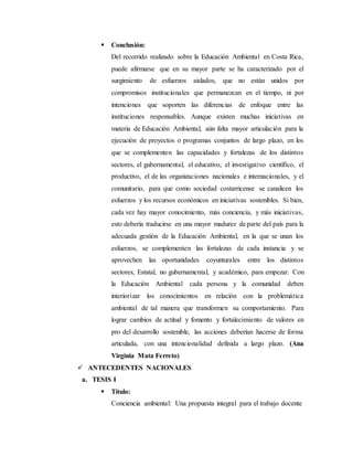  Conclusión:
Del recorrido realizado sobre la Educación Ambiental en Costa Rica,
puede afirmarse que en su mayor parte se ha caracterizado por el
surgimiento de esfuerzos aislados, que no están unidos por
compromisos institucionales que permanezcan en el tiempo, ni por
intenciones que soporten las diferencias de enfoque entre las
instituciones responsables. Aunque existen muchas iniciativas en
materia de Educación Ambiental, aún falta mayor articulación para la
ejecución de proyectos o programas conjuntos de largo plazo, en los
que se complementen las capacidades y fortalezas de los distintos
sectores, el gubernamental, el educativo, el investigativo científico, el
productivo, el de las organizaciones nacionales e internacionales, y el
comunitario, para que como sociedad costarricense se canalicen los
esfuerzos y los recursos económicos en iniciativas sostenibles. Si bien,
cada vez hay mayor conocimiento, más conciencia, y más iniciativas,
esto debería traducirse en una mayor madurez de parte del país para la
adecuada gestión de la Educación Ambiental, en la que se unan los
esfuerzos, se complementen las fortalezas de cada instancia y se
aprovechen las oportunidades coyunturales entre los distintos
sectores, Estatal, no gubernamental, y académico, para empezar. Con
la Educación Ambiental cada persona y la comunidad deben
interiorizar los conocimientos en relación con la problemática
ambiental de tal manera que transformen su comportamiento. Para
lograr cambios de actitud y fomento y fortalecimiento de valores en
pro del desarrollo sostenible, las acciones deberían hacerse de forma
articulada, con una intencionalidad definida a largo plazo. (Ana
Virginia Mata Ferreto)
 ANTECEDENTES NACIONALES
a. TESIS I
 Título:
Conciencia ambiental: Una propuesta integral para el trabajo docente
 