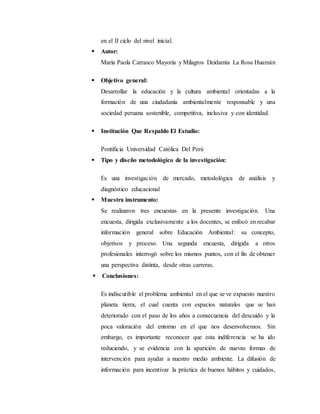 en el II ciclo del nivel inicial.
 Autor:
María Paola Carrasco Mayoría y Milagros Deidamia La Rosa Huamán
 Objetivo general:
Desarrollar la educación y la cultura ambiental orientadas a la
formación de una ciudadanía ambientalmente responsable y una
sociedad peruana sostenible, competitiva, inclusiva y con identidad.
 Institución Que Respaldo El Estudio:
Pontificia Universidad Católica Del Perú
 Tipo y diseño metodológico de la investigación:
Es una investigación de mercado, metodológica de análisis y
diagnóstico educacional
 Muestra instrumento:
Se realizaron tres encuestas en la presente investigación. Una
encuesta, dirigida exclusivamente a los docentes, se enfocó en recabar
información general sobre Educación Ambiental: su concepto,
objetivos y proceso. Una segunda encuesta, dirigida a otros
profesionales interrogó sobre los mismos puntos, con el fin de obtener
una perspectiva distinta, desde otras carreras.
 Conclusiones:
Es indiscutible el problema ambiental en el que se ve expuesto nuestro
planeta tierra, el cual cuenta con espacios naturales que se han
deteriorado con el paso de los años a consecuencia del descuido y la
poca valoración del entorno en el que nos desenvolvemos. Sin
embargo, es importante reconocer que esta indiferencia se ha ido
reduciendo, y se evidencia con la aparición de nuevas formas de
intervención para ayudar a nuestro medio ambiente. La difusión de
información para incentivar la práctica de buenos hábitos y cuidados,
 