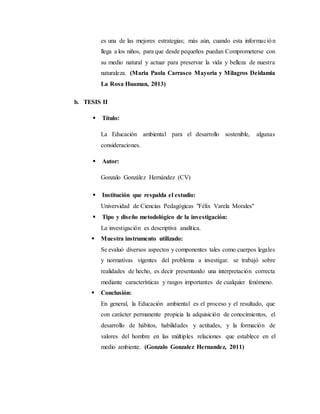 es una de las mejores estrategias; más aún, cuando esta información
llega a los niños, para que desde pequeños puedan Comprometerse con
su medio natural y actuar para preservar la vida y belleza de nuestra
naturaleza. (Maria Paola Carrasco Mayoria y Milagros Deidamia
La Rosa Huaman, 2013)
b. TESIS II
 Título:
La Educación ambiental para el desarrollo sostenible, algunas
consideraciones.
 Autor:
Gonzalo González Hernández (CV)
 Institución que respalda el estudio:
Universidad de Ciencias Pedagógicas "Félix Varela Morales"
 Tipo y diseño metodológico de la investigación:
La investigación es descriptiva analítica.
 Muestra instrumento utilizado:
Se evaluó diversos aspectos y componentes tales como cuerpos legales
y normativas vigentes del problema a investigar. se trabajó sobre
realidades de hecho, es decir presentando una interpretación correcta
mediante características y rasgos importantes de cualquier fenómeno.
 Conclusión:
En general, la Educación ambiental es el proceso y el resultado, que
con carácter permanente propicia la adquisición de conocimientos, el
desarrollo de hábitos, habilidades y actitudes, y la formación de
valores del hombre en las múltiples relaciones que establece en el
medio ambiente. (Gonzalo Gonzalez Hernandez, 2011)
 