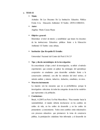 c. TESIS II
 Título:
Actitudes De Los Docentes De La Institución Educativa Pública
Frente A La Educación Ambiental. El Tambo –ZONA URBANA
 Autor:
Angélica María Caraza Mayta
 Objetivo general:
Determinar el nivel de interés y sensibilidad que tienen los docentes
de las instituciones Educativas públicas frente a la Educación
Ambiental El Tambo- zona urbana.
 Institución Que Respaldo El Estudio:
Universidad Nacional del Centro del Perú U.N.C.P
 Tipo y diseño metodológico de la investigación:
En concordancia al tipo y nivel de investigación, se utilizó el método
experimental, que consiste en aplicar las estrategias del aprendizaje
cooperativo en estudiantes para desarrollar actitudes frente a la
conservación ambiental, con ello los métodos del nivel teórico, el
método análisis y síntesis, inductivo, deductivo, estadístico, en otros.
 Muestra instrumento
La muestra son las encuestas que no es probabilística porque la
investigadora selecciona de todas las categorías de una de las variables
que representan a la población.
 Conclusiones
Brack, A (2007) en Perú: Un País Maravilloso; “Para transitar hacia la
sustentabilidad, el mundo debería involucrarse en los cambios de
estilos de vida, en los estilos de desarrollo y en los estilos de
pensamiento y conocimiento. Todos estos cambios están relacionados
con procesos educativos que promueven la toma de conciencia
pública, la participación ciudadana bien informada y el desarrollo de
 