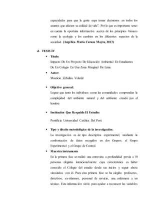 capacidades para que la gente sepa tomar decisiones en todos los
asuntos que afecten su calidad de vida”. Por lo que es importante tener
en cuenta la oportuna información acerca de los principios básicos
como la ecología y los cambios en los diferentes aspectos de la
sociedad. (Angélica María Caraza Mayta, 2013)
d. TESIS IV
 Título:
Impacto De Un Proyecto De Educación Ambiental En Estudiantes
De Un Colegio En Una Zona Marginal De Lima.
 Autor:
Mauricio Zeballos Velarde
 Objetivo general:
Lograr que tanto los individuos como las comunidades comprendan la
complejidad del ambiente natural y del ambiente creado por el
hombre
 Institución Que Respaldo El Estudio:
Pontificia Universidad Católica Del Perú
 Tipo y diseño metodológico de la investigación:
La investigación es de tipo descriptiva experimental; mediante la
confrontación de datos recogidos en dos Grupos; el Grupo
Experimental y el Grupo de Control.
 Muestra instrumento
En la primera fase se realizó una entrevista a profundidad previa a 10
personas elegidas intencionalmente cuya característica es haber
conocido el Colegio del estudio desde sus inicios y seguir ahora
vinculados con él. Para esta primera fase se ha elegido profesores,
directivos, ex-alumnos, personal de servicio, una enfermera y un
técnico. Esta información sirvió para ayudar a reconocer las variables
 
