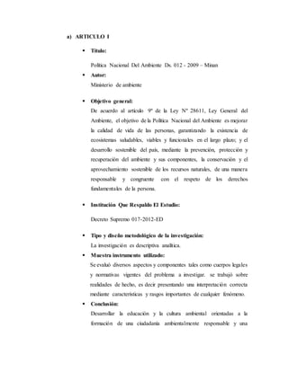 a) ARTICULO I
 Título:
Política Nacional Del Ambiente Ds. 012 - 2009 – Minan
 Autor:
Ministerio de ambiente
 Objetivo general:
De acuerdo al artículo 9º de la Ley Nº 28611, Ley General del
Ambiente, el objetivo de la Política Nacional del Ambiente es mejorar
la calidad de vida de las personas, garantizando la existencia de
ecosistemas saludables, viables y funcionales en el largo plazo; y el
desarrollo sostenible del país, mediante la prevención, protección y
recuperación del ambiente y sus componentes, la conservación y el
aprovechamiento sostenible de los recursos naturales, de una manera
responsable y congruente con el respeto de los derechos
fundamentales de la persona.
 Institución Que Respaldo El Estudio:
Decreto Supremo 017-2012-ED
 Tipo y diseño metodológico de la investigación:
La investigación es descriptiva analítica.
 Muestra instrumento utilizado:
Se evaluó diversos aspectos y componentes tales como cuerpos legales
y normativas vigentes del problema a investigar. se trabajó sobre
realidades de hecho, es decir presentando una interpretación correcta
mediante características y rasgos importantes de cualquier fenómeno.
 Conclusión:
Desarrollar la educación y la cultura ambiental orientadas a la
formación de una ciudadanía ambientalmente responsable y una
 