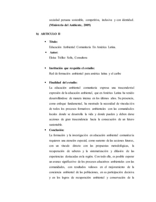 sociedad peruana sostenible, competitiva, inclusiva y con identidad.
(Ministerio del Ambiente, 2009)
b) ARTICULO II
 Título:
Educación Ambiental Comunitaria En América Latina.
 Autor:
Eloísa Tréllez Solís, Consultora
 Institución que respalda el estudio:
Red de formación ambiental para américa latina y el caribe
 Finalidad del estudio:
La educación ambiental comunitaria expresa una trascendental
expresión de la educación ambiental, que en América Latina ha venido
desarrollándose de manera intensa en los últimos años. Su presencia,
como enfoque fundamental, ha mostrado la necesidad de vinculación
de todos los procesos formativos ambientales con las comunidades
locales donde se desarrolla la vida y donde pueden y deben darse
acciones de gran trascendencia hacia la consecución de un futuro
sustentable.
 Conclusión:
La formación y la investigación en educación ambiental comunitaria
requieren una atención especial, como sustento de las acciones futuras,
con un vínculo directo con las propuestas metodológicas, la
recuperación de saberes y la sistematización y difusión de las
experiencias destacadas en la región. Con todo ello, es posible esperar
un avance significativo de los procesos educativos ambientales con las
comunidades, con resultados valiosos en el mejoramiento de la
conciencia ambiental de las poblaciones, en su participación decisiva
y en los logros de recuperación ambiental y conservación de la
 