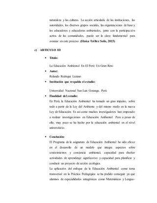 naturaleza y las culturas. La acción articulada de las instituciones, las
autoridades, los diversos grupos sociales, las organizaciones de base y
los educadores y educadoras ambientales, junto con la participación
activa de las comunidades, puede ser la clave fundamental para
avanzar en este proceso. (Eloísa Tréllez Solís, 2015)
c) ARTICULO III
 Título:
La Educación Ambiental En El Perú: Un Gran Reto
 Autor:
Rolando Reátegui Lozano
 Institución que respalda el estudio:
Universidad Nacional San Luis Gonzaga. Perú
 Finalidad del estudio:
En Perú, la Educación Ambiental ha tomado un gran impulso, sobre
todo a partir de la Ley del Ambiente y del mismo modo en la nueva
Ley de Educación. Es así como muchos investigadores han empezado
a realizar investigaciones en Educación Ambiental. Pero a pesar de
ello, muy poco se ha hecho por la educación ambiental en el nivel
universitario.
 Conclusión:
El Programa de la asignatura de Educación Ambiental ha sido eficaz
en el desarrollo de un modelo que integra aspectos sobre
conocimientos y conciencia ambiental, capacidad para diseñar
actividades de aprendizaje significativo y capacidad para planificar y
conducir un proyecto de acción ecológica.
La aplicación del enfoque de la Educación Ambiental como tema
transversal en la Práctica Pedagógica se ha podido conseguir ya que
alumnos de especialidades antagónicas como Matemáticas y Lengua-
 