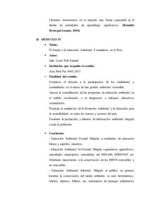 Literatura demostraron en su mayoría muy buena capacidad en el
diseño de actividades de aprendizaje significativo. (Ronaldo
Reátegui Lozano, 2010)
d) ARTICULO IV
 Título:
El Estado y la educación Ambiental Comunitaria en el Perú
 Autor:
Julio Cesar Polo Espinal
 Institución que respalda el estudio:
Acta Med Per 30(4) 2013
 Finalidad del estudio:
Fortalecer el derecho a la participación de los ciudadanos y
comunidades en el marco de una gestión ambiental sostenible.
Apoyar la consolidación de los programas de educación ambiental en
el ámbito escolarizado y su integración a enfoques educativos
comunitarios.
Propiciar la ampliación de la formación ambiental y la educación para
la sostenibilidad en todos los actores y sectores del país.
Fomentar la producción y difusión de información ambiental dirigida
a toda la población.
 Conclusión:
- Educación Ambiental Formal: Dirigida a estudiantes de educación
básica y superior, maestros.
- Educación Ambiental No Formal: Dirigida a ganaderos, agricultores,
autoridades municipales, autoridades del MINAM, SERNANP, etc.
Orientada mayormente a la conservación de los RRNN renovables y
no renovables.
- Educación Ambiental Informal: Dirigida al público en general,
fomenta la conservación del medio ambiente, se usan herramientas:
Afiches, trípticos, folletos, etc., transmisión de mensajes ambientales
 