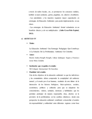 a través de radios locales, etc., se promueven los concursos radiales,
también se usan camisetas, gorras, pegatinas, etc. alusivos al ambiente.
- Las autoridades y los maestros requieren mayor capacitación en
estrategias de Educación Ambiental, para poder implementarlas en sus
clases.
- Las estrategias de Educación Ambiental formal redundarán en un
beneficio directo y a la vez multiplicador. ( Julio CesarPolo Espinal,
2013)
e) ARTICULO IV
 Título:
La Educación Ambiental Una Estrategia Pedagógica Que Contribuye
A La Solución De La Problemática Ambiental En Colombia
 Autor:
Beatriz Andrea Rengifo Rengifo, Liliana Quitiaquez Segura y Francisco
Javier Mora Córdoba
 Institución que respalda el estudio:
XII Coloquio Internacional De Geocrítica
 Finalidad del estudio:
Uno de los objetivos de la educación ambiental es que los individuos
y las comunidades deben comprender la complejidad del ambiente
natural y el creado por el ser humano, resultado de este último de la
interacción de los factores biológicos, físico-químicos, sociales,
económicos, políticos y culturales para que se adquieran los
conocimientos, valores, actitudes, destrezas y habilidades que les
permitan participar de manera responsable, ética, afectiva en la
previsión de la problemática en los cambios climáticos; desde esta
perspectiva la educación ambiental contribuirá a desarrollar el sentido
de responsabilidad y solidaridad entre diferentes regiones como base
 