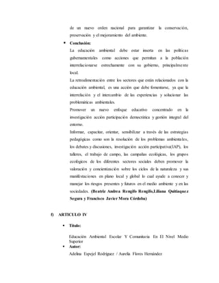 de un nuevo orden nacional para garantizar la conservación,
preservación y el mejoramiento del ambiente.
 Conclusión:
La educación ambiental debe estar inserta en las políticas
gubernamentales como acciones que permitan a la población
interrelacionarse estrechamente con su gobierno, principalmente
local.
La retroalimentación entre los sectores que están relacionados con la
educación ambiental, es una acción que debe fomentarse, ya que la
interrelación y el intercambio de las experiencias y solucionar las
problemáticas ambientales.
Promover un nuevo enfoque educativo concentrado en la
investigación acción participación democrática y gestión integral del
entorno.
Informar, capacitar, orientar, sensibilizar a través de las estrategias
pedagógicas como son la resolución de los problemas ambientales,
los debates y discusiones, investigación acción participativa(IAP), los
talleres, el trabajo de campo, las campañas ecológicas, los grupos
ecológicos de los diferentes sectores sociales deben promover la
valoración y concientización sobre los ciclos de la naturaleza y sus
manifestaciones en plano local y global lo cual ayude a conocer y
manejar los riesgos presentes y futuros en el medio ambiente y en las
sociedades. (Beatriz Andrea Rengifo Rengifo,Liliana Quitiaquez
Segura y Francisco Javier Mora Córdoba)
f) ARTICULO IV
 Título:
Educación Ambiental Escolar Y Comunitaria En El Nivel Medio
Superior
 Autor:
Adelina Espejel Rodríguez / Aurelia Flores Hernández
 