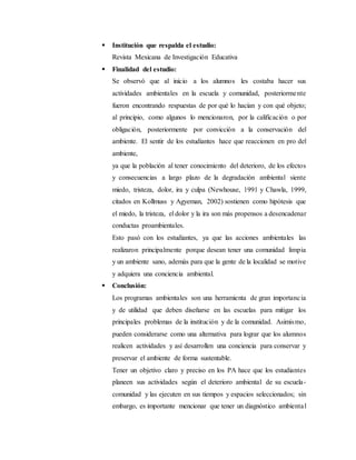  Institución que respalda el estudio:
Revista Mexicana de Investigación Educativa
 Finalidad del estudio:
Se observó que al inicio a los alumnos les costaba hacer sus
actividades ambientales en la escuela y comunidad, posteriormente
fueron encontrando respuestas de por qué lo hacían y con qué objeto;
al principio, como algunos lo mencionaron, por la calificación o por
obligación, posteriormente por convicción a la conservación del
ambiente. El sentir de los estudiantes hace que reaccionen en pro del
ambiente,
ya que la población al tener conocimiento del deterioro, de los efectos
y consecuencias a largo plazo de la degradación ambiental siente
miedo, tristeza, dolor, ira y culpa (Newhouse, 1991 y Chawla, 1999,
citados en Kollmuss y Agyeman, 2002) sostienen como hipótesis que
el miedo, la tristeza, el dolor y la ira son más propensos a desencadenar
conductas proambientales.
Esto pasó con los estudiantes, ya que las acciones ambientales las
realizaron principalmente porque desean tener una comunidad limpia
y un ambiente sano, además para que la gente de la localidad se motive
y adquiera una conciencia ambiental.
 Conclusión:
Los programas ambientales son una herramienta de gran importancia
y de utilidad que deben diseñarse en las escuelas para mitigar los
principales problemas de la institución y de la comunidad. Asimismo,
pueden considerarse como una alternativa para lograr que los alumnos
realicen actividades y así desarrollen una conciencia para conservar y
preservar el ambiente de forma sustentable.
Tener un objetivo claro y preciso en los PA hace que los estudiantes
planeen sus actividades según el deterioro ambiental de su escuela-
comunidad y las ejecuten en sus tiempos y espacios seleccionados; sin
embargo, es importante mencionar que tener un diagnóstico ambiental
 