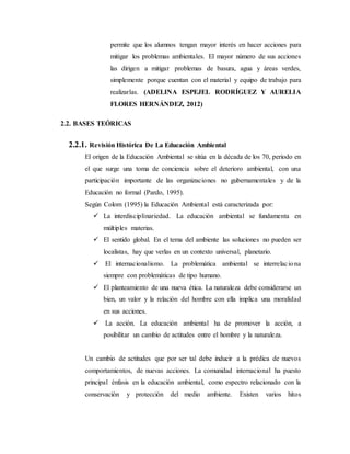 permite que los alumnos tengan mayor interés en hacer acciones para
mitigar los problemas ambientales. El mayor número de sus acciones
las dirigen a mitigar problemas de basura, agua y áreas verdes,
simplemente porque cuentan con el material y equipo de trabajo para
realizarlas. (ADELINA ESPEJEL RODRÍGUEZ Y AURELIA
FLORES HERNÁNDEZ, 2012)
2.2. BASES TEÓRICAS
2.2.1. Revisión Histórica De La Educación Ambiental
El origen de la Educación Ambiental se sitúa en la década de los 70, periodo en
el que surge una toma de conciencia sobre el deterioro ambiental, con una
participación importante de las organizaciones no gubernamentales y de la
Educación no formal (Pardo, 1995).
Según Colom (1995) la Educación Ambiental está caracterizada por:
 La interdisciplinariedad. La educación ambiental se fundamenta en
múltiples materias.
 El sentido global. En el tema del ambiente las soluciones no pueden ser
localistas, hay que verlas en un contexto universal, planetario.
 El internacionalismo. La problemática ambiental se interrelaciona
siempre con problemáticas de tipo humano.
 El planteamiento de una nueva ética. La naturaleza debe considerarse un
bien, un valor y la relación del hombre con ella implica una moralidad
en sus acciones.
 La acción. La educación ambiental ha de promover la acción, a
posibilitar un cambio de actitudes entre el hombre y la naturaleza.
Un cambio de actitudes que por ser tal debe inducir a la prédica de nuevos
comportamientos, de nuevas acciones. La comunidad internacional ha puesto
principal énfasis en la educación ambiental, como espectro relacionado con la
conservación y protección del medio ambiente. Existen varios hitos
 