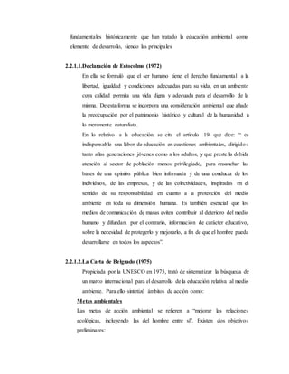 fundamentales históricamente que han tratado la educación ambiental como
elemento de desarrollo, siendo las principales
2.2.1.1.Declaración de Estocolmo (1972)
En ella se formuló que el ser humano tiene el derecho fundamental a la
libertad, igualdad y condiciones adecuadas para su vida, en un ambiente
cuya calidad permita una vida digna y adecuada para el desarrollo de la
misma. De esta forma se incorpora una consideración ambiental que añade
la preocupación por el patrimonio histórico y cultural de la humanidad a
lo meramente naturalista.
En lo relativo a la educación se cita el artículo 19, que dice: “ es
indispensable una labor de educación en cuestiones ambientales, dirigidos
tanto a las generaciones jóvenes como a los adultos, y que preste la debida
atención al sector de población menos privilegiado, para ensanchar las
bases de una opinión pública bien informada y de una conducta de los
individuos, de las empresas, y de las colectividades, inspiradas en el
sentido de su responsabilidad en cuanto a la protección del medio
ambiente en toda su dimensión humana. Es también esencial que los
medios de comunicación de masas eviten contribuir al deterioro del medio
humano y difundan, por el contrario, información de carácter educativo,
sobre la necesidad de protegerlo y mejorarlo, a fin de que el hombre pueda
desarrollarse en todos los aspectos”.
2.2.1.2.La Carta de Belgrado (1975)
Propiciada por la UNESCO en 1975, trató de sistematizar la búsqueda de
un marco internacional para el desarrollo de la educación relativa al medio
ambiente. Para ello sintetizó ámbitos de acción como:
Metas ambientales
Las metas de acción ambiental se refieren a “mejorar las relaciones
ecológicas, incluyendo las del hombre entre sí”. Existen dos objetivos
preliminares:
 