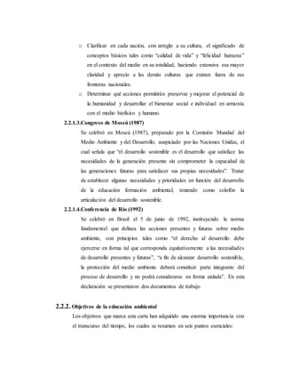 o Clarificar en cada nación, con arreglo a su cultura, el significado de
conceptos básicos tales como “calidad de vida” y “felicidad humana”
en el contexto del medio en su totalidad, haciendo extensiva esa mayor
claridad y aprecio a las demás culturas que existen fuera de sus
fronteras nacionales.
o Determinar qué acciones permitirán preservar y mejorar el potencial de
la humanidad y desarrollar el bienestar social e individual en armonía
con el medio biofísico y humano.
2.2.1.3.Congreso de Moscú (1987)
Se celebró en Moscú (1987), preparado por la Comisión Mundial del
Medio Ambiente y del Desarrollo, auspiciado por las Naciones Unidas, el
cual señala que “el desarrollo sostenible es el desarrollo que satisface las
necesidades de la generación presente sin comprometer la capacidad de
las generaciones futuras para satisfacer sus propias necesidades”. Tratar
de establecer algunas necesidades y prioridades en función del desarrollo
de la educación formación ambiental, teniendo como colofón la
articulación del desarrollo sostenible.
2.2.1.4.Conferencia de Río (1992)
Se celebró en Brasil el 5 de junio de 1992, instituyendo la norma
fundamental que delinea las acciones presentes y futuras sobre medio
ambiente, con principios tales como “el derecho al desarrollo debe
ejercerse en forma tal que corresponda equitativamente a las necesidades
de desarrollo presentes y futuras”, “a fin de alcanzar desarrollo sostenible,
la protección del medio ambiente deberá constituir parte integrante del
proceso de desarrollo y no podrá considerarse en forma aislada”. En esta
declaración se presentaron dos documentos de trabajo
2.2.2. Objetivos de la educación ambiental
Los objetivos que marca esta carta han adquirido una enorme importancia con
el transcurso del tiempo, los cuales se resumen en seis puntos esenciales:
 