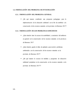 1.2. FORMULACIÓN DEL PROBLEMA DE INVESTIGACIÓN
1.2.1. FORMULACIÓN DEL PROBLEMA GENERAL
 ¿De qué manera contribuirá una propuesta pedagógica para la
implementación de la educación ambiental con el fin de contribuir a la
conservación de los recursos naturales en la provincia de Barranca 2017?
1.2.2. FORMULACIÓN DE LOS PROBLEMAS ESPECIFICOS
 ¿Qué relación tiene la escasez de sensibilidad y conciencia del ambiente
en general en la conservación de los recursos naturales en la provincia
de Barranca 2017
 ¿Qué relación guarda la falta de aptitudes para resolver problemas
ambientales con la conservación de los recursos naturales en la
provincia de Barranca 2017?
 ¿De qué manera la escasez de medidas y programas de educación
ambiental perjudican en la conservación en los recursos naturales en la
provincia de Barranca 2017??
1.3.
 