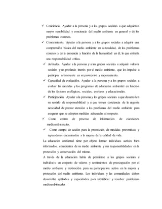  Conciencia. Ayudar a la persona y a los grupos sociales a que adquieran
mayor sensibilidad y conciencia del medio ambiente en general y de los
problemas conexos.
 Conocimiento. Ayudar a la persona y a los grupos sociales a adquirir una
comprensión básica del medio ambiente en su totalidad, de los problemas
conexos y de la presencia y función de la humanidad en él, lo que entraña
una responsabilidad crítica.
 Actitudes. Ayudar a la persona y a los grupos sociales a adquirir valores
sociales y un profundo interés por el medio ambiente, que los impulse a
participar activamente en su protección y mejoramiento.
 Capacidad de evaluación. Ayudar a la persona y a los grupos sociales a
evaluar las medidas y los programas de educación ambiental en función
de los factores ecológicos, sociales, estéticos y educacionales.
 Participación. Ayudar a la persona y los grupos sociales a que desarrollen
su sentido de responsabilidad y a que tomen conciencia de la urgente
necesidad de prestar atención a los problemas del medio ambiente para
asegurar que se adopten medidas adecuadas al respecto.
 Como centro de proceso de información de cuestiones
medioambientales.
 Como campo de acción para la promoción de medidas preventivas y
reparadoras encaminadas a la mejora de la calidad de vida.
La educación ambiental tiene por objeto formar individuos activos bien
informados, conscientes de su medio ambiente y sus responsabilidades en la
protección y conservación del mismo.
A través de la educación había de permitirse a los grupos sociales e
individuos un conjunto de valores y sentimientos de preocupación por el
medio ambiente y motivación para su participación activa en la mejora y
protección del medio ambiente. Los individuos y las comunidades deben
desarrollar aptitudes y capacidades para identificar y resolver problemas
medioambientales
 