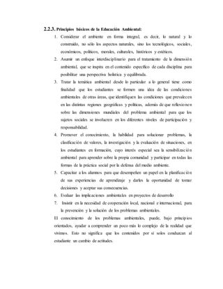 2.2.3. Principios básicos de la Educación Ambiental:
1. Considerar el ambiente en forma integral, es decir, lo natural y lo
construido, no sólo los aspectos naturales, sino los tecnológicos, sociales,
económicos, políticos, morales, culturales, históricos y estéticos.
2. Asumir un enfoque interdisciplinario para el tratamiento de la dimensión
ambiental, que se inspira en el contenido específico de cada disciplina para
posibilitar una perspectiva holística y equilibrada.
3. Tratar la temática ambiental desde lo particular a lo general tiene como
finalidad que los estudiantes se formen una idea de las condiciones
ambientales de otras áreas, que identifiquen las condiciones que prevalecen
en las distintas regiones geográficas y políticas, además de que reflexionen
sobre las dimensiones mundiales del problema ambiental para que los
sujetos sociales se involucren en los diferentes niveles de participación y
responsabilidad.
4. Promover el conocimiento, la habilidad para solucionar problemas, la
clasificación de valores, la investigación y la evaluación de situaciones, en
los estudiantes en formación, cuyo interés especial sea la sensibilización
ambiental para aprender sobre la propia comunidad y participar en todas las
formas de la práctica social por la defensa del medio ambiente.
5. Capacitar a los alumnos para que desempeñen un papel en la planificación
de sus experiencias de aprendizaje y darles la oportunidad de tomar
decisiones y aceptar sus consecuencias.
6. Evaluar las implicaciones ambientales en proyectos de desarrollo
7. Insistir en la necesidad de cooperación local, nacional e internacional, para
la prevención y la solución de los problemas ambientales.
El conocimiento de los problemas ambientales, puede, bajo principios
orientados, ayudar a comprender un poco más lo complejo de la realidad que
vivimos. Esto no significa que los contenidos por sí solos conduzcan al
estudiante un cambio de actitudes.
 