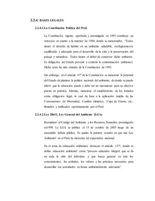 2.2.4. BASES LEGALES
2.2.4.1.La Constitución Política del Perú
La Constitución vigente, aprobada y promulgada en 1993 constituye un
retroceso en cuanto a la anterior de 1980, donde se mencionaba: “Todos
tienen el derecho de habitar en un ambiente saludable, ecológicamente
equilibrado y adecuado para el desarrollo de la vida y la preservación del
paisaje y naturaleza. Todos tienen el deber de conservar dicho ambiente.
Es obligación del Estado prevenir y controla la contaminación ambiental.
Dicho texto ha sido retirado de la Constitución de 1993.
Sin embargo, en el artículo 67º de la Constitución se menciona la potestad
del Estado de plantear la política nacional del ambiente, de donde se puede
inferir que la educación puede y debe ser un mecanismo para su efectiva
puesta en práctica. Además, menciona el cumplimiento de los tratados
como obligación legal, lo cual da base a la aplicación amplia de las
Convenciones de Diversidad, Cambio climático, Capa de Ozono, etc.,
firmados y ratificados oportunamente por el Perú
2.2.4.2.Ley 28611, Ley General del Ambiente (LGA)
Reemplazó al Código del Ambiente y los Recursos Naturales, promulgado
en1990. La LGA se publica el 15 de octubre de 2005 luego de un
encendido debate público. Es quizás la primera ocasión en que una Ley
Ambiental en el Perú ha merecido tal expectativa nacional.
En el tema de educación ambiental, destacan el artículo 127º, donde se
define educación ambiental como “proceso educativo integral que se da
en toda la vida del individuo y que busca generar en éste los
conocimientos, las actitudes, los valores y las prácticas necesarias para
desarrollar sus actividades en forma ambientalmente adecuada”.
 