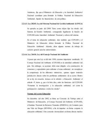 Asimismo, fija que el Ministerio de Educación y la Autoridad Ambiental
Nacional coordinan para formular la Política Nacional de Educación
Ambiental, fijando los lineamientos de esta política.
2.2.4.3. Ley 28245, Ley del Sistema Nacional de GestiónAmbiental (LSNGA)
Se aprueba en junio del 2004. Tiene como objeto fijar los niveles del
Sistema de Gestión Ambiental, consagrando legalmente la función de
CONAM como Autoridad Ambiental Nacional y cabeza del sistema.
En el tema de educación ambiental, dice también que CONAM y el
Ministerio de Educación deben formular la Política Nacional de
Educación Ambiental. Además, dicta algunas normas de trabajo de
carácter general para las universidades.
2.2.4.4. Ley 26410, Ley del Consejo Nacional del Ambiente
A pesar que esta Ley es del año 1994, creemos importante nombrarla. El
Consejo Nacional del Ambiente (CONAM) es la autoridad ambiental del
país. Sin embargo, su accionar debe estar dirigido a la construcción de
consensos y capacidades para enfrentar el tema ambiental, sin reemplazar
la competencia de los diferentes ministerios, quienes siguen teniendo
jurisdicción directa sobre los problemas ambientales de su sector. Dentro
de su ley de creación, destaca en lo referido a Educación Ambiental el
artículo 4º, inciso g, que a la letra dice, entre las funciones del CONAM:
“Fomentar la investigación y la educación ambiental, así como la
participación ciudadana a todos los niveles”.
Normas del sector Educación
En diciembre del año 2002, se firma un Convenio de Trabajo entre el
Ministerio de Educación, el Consejo Nacional del Ambiente (CONAM),
el Instituto Nacional de Recursos Naturales (INRENA) y la Comisión para
una Vida sin Drogas (DEVIDA) a fin de impulsar en forma conjunta la
educación ambiental. Este convenio desencadenó en forma directa muchas
 