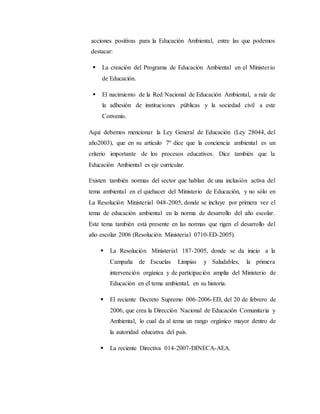 acciones positivas para la Educación Ambiental, entre las que podemos
destacar:
 La creación del Programa de Educación Ambiental en el Ministerio
de Educación.
 El nacimiento de la Red Nacional de Educación Ambiental, a raíz de
la adhesión de instituciones públicas y la sociedad civil a este
Convenio.
Aquí debemos mencionar la Ley General de Educación (Ley 28044, del
año2003), que en su artículo 7º dice que la conciencia ambiental es un
criterio importante de los procesos educativos. Dice también que la
Educación Ambiental es eje curricular.
Existen también normas del sector que hablan de una inclusión activa del
tema ambiental en el quehacer del Ministerio de Educación, y no sólo en
La Resolución Ministerial 048-2005, donde se incluye por primera vez el
tema de educación ambiental en la norma de desarrollo del año escolar.
Este tema también está presente en las normas que rigen el desarrollo del
año escolar 2006 (Resolución Ministerial 0710-ED-2005).
 La Resolución Ministerial 187-2005, donde se da inicio a la
Campaña de Escuelas Limpias y Saludables, la primera
intervención orgánica y de participación amplia del Ministerio de
Educación en el tema ambiental, en su historia.
 El reciente Decreto Supremo 006-2006-ED, del 20 de febrero de
2006, que crea la Dirección Nacional de Educación Comunitaria y
Ambiental, lo cual da al tema un rango orgánico mayor dentro de
la autoridad educativa del país.
 La reciente Directiva 014-2007-DINECA-AEA.
 